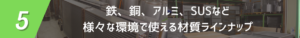 鉄、銅、アルミ、SUSなど様々な環境で使える材質ラインナップの画像