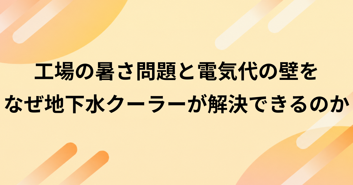 工場の「暑さ問題」と電気代の壁をなぜ地下水クーラーが解決できるのか